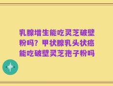 乳腺增生能吃灵芝破壁粉吗？甲状腺乳头状癌能吃破壁灵芝孢子粉吗