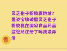 灵芝孢子粉胶囊地址？盈姿宝牌破壁灵芝孢子粉胶囊在国家食品药品监管局注册了吗我没弄清
