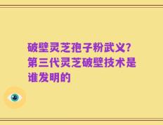 破壁灵芝孢子粉武义？第三代灵芝破壁技术是谁发明的