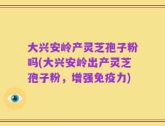 大兴安岭产灵芝孢子粉吗(大兴安岭出产灵芝孢子粉，增强免疫力)
