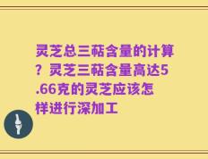 灵芝总三萜含量的计算？灵芝三萜含量高达5.66克的灵芝应该怎样进行深加工