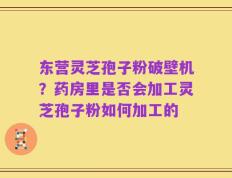 东营灵芝孢子粉破壁机？药房里是否会加工灵芝孢子粉如何加工的