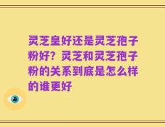灵芝皇好还是灵芝孢子粉好？灵芝和灵芝孢子粉的关系到底是怎么样的谁更好