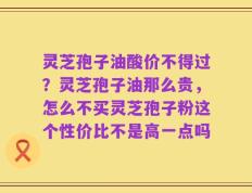 灵芝孢子油酸价不得过？灵芝孢子油那么贵，怎么不买灵芝孢子粉这个性价比不是高一点吗