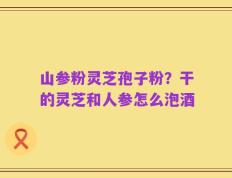 山参粉灵芝孢子粉？干的灵芝和人参怎么泡酒