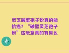 灵芝破壁孢子粉真的能抗癌？“破壁灵芝孢子粉”这玩意真的有用么