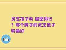 灵芝孢子粉 破壁排行？哪个牌子的灵芝孢子粉最好