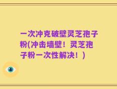 一次冲克破壁灵芝孢子粉(冲击墙壁！灵芝孢子粉一次性解决！)