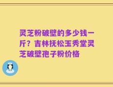 灵芝粉破壁的多少钱一斤？吉林抚松玉秀堂灵芝破壁孢子粉价格