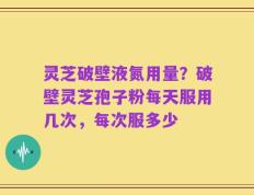 灵芝破壁液氮用量？破壁灵芝孢子粉每天服用几次，每次服多少