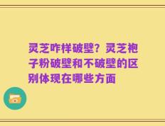灵芝咋样破壁？灵芝袍子粉破壁和不破壁的区别体现在哪些方面