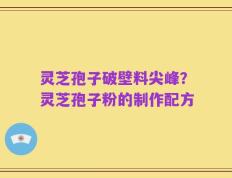 灵芝孢子破壁料尖峰？灵芝孢子粉的制作配方