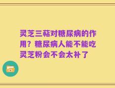 灵芝三萜对糖尿病的作用？糖尿病人能不能吃灵芝粉会不会太补了