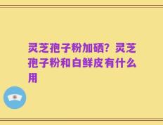 灵芝孢子粉加硒？灵芝孢子粉和白鲜皮有什么用