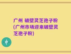 广州 破壁灵芝孢子粉(广州市场迎来破壁灵芝孢子粉)