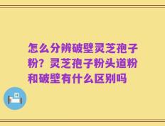 怎么分辨破壁灵芝孢子粉？灵芝孢子粉头道粉和破壁有什么区别吗