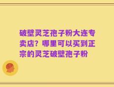 破壁灵芝孢子粉大连专卖店？哪里可以买到正宗的灵芝破壁孢子粉