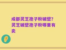 成都灵芝孢子粉破壁？灵芝破壁孢子粉哪里有卖