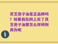灵芝孢子油是正品牌吗？如果我在网上买了灵芝孢子油要怎么样辨别真伪呢