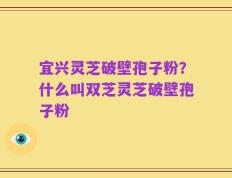 宜兴灵芝破壁孢子粉？什么叫双芝灵芝破壁孢子粉
