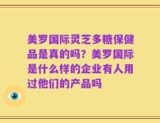 美罗国际灵芝多糖保健品是真的吗？美罗国际是什么样的企业有人用过他们的产品吗
