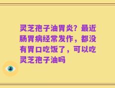 灵芝孢子油胃炎？最近肠胃病经常发作，都没有胃口吃饭了，可以吃灵芝孢子油吗