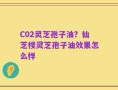 C02灵芝孢子油？仙芝楼灵芝孢子油效果怎么样