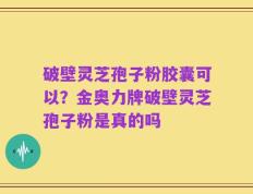 破壁灵芝孢子粉胶囊可以？金奥力牌破壁灵芝孢子粉是真的吗