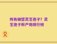 所有破壁灵芝孢子？灵芝孢子粉产地排行榜