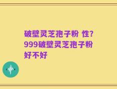 破壁灵芝孢子粉 性？999破壁灵芝孢子粉好不好