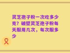 灵芝孢子粉一次吃多少克？破壁灵芝孢子粉每天服用几次，每次服多少