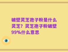 破壁灵芝孢子粉是什么灵芝？灵芝孢子粉破壁99%什么意思