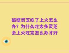 破壁灵芝吃了上火怎么办？为什么吃太多灵芝会上火吃完怎么办才好
