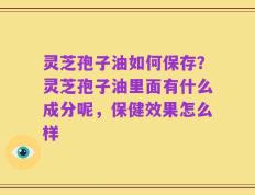 灵芝孢子油如何保存？灵芝孢子油里面有什么成分呢，保健效果怎么样
