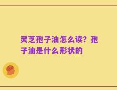 灵芝孢子油怎么读？孢子油是什么形状的