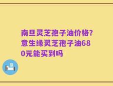 南旦灵芝孢子油价格？意生缘灵芝孢子油680元能买到吗