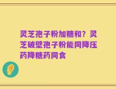灵芝孢子粉加糖和？灵芝破壁孢子粉能同降压药降糖药同食