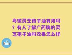 粤微灵芝孢子油有用吗？有人了解广药牌的灵芝孢子油吗效果怎么样