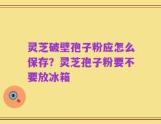 灵芝破壁孢子粉应怎么保存？灵芝孢子粉要不要放冰箱