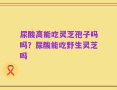 尿酸高能吃灵芝孢子吗吗？尿酸能吃野生灵芝吗