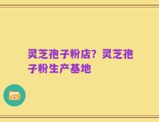 灵芝孢子粉店？灵芝孢子粉生产基地