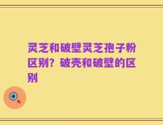 灵芝和破壁灵芝孢子粉区别？破壳和破壁的区别
