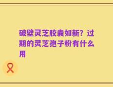 破壁灵芝胶囊如新？过期的灵芝孢子粉有什么用