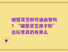 破壁灵芝粉可通血管吗？“破壁灵芝孢子粉”这玩意真的有用么