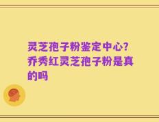 灵芝孢子粉鉴定中心？乔秀红灵芝孢子粉是真的吗