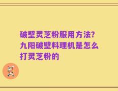 破壁灵芝粉服用方法？九阳破壁料理机是怎么打灵芝粉的