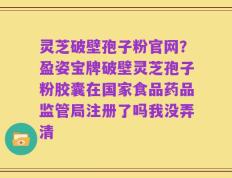 灵芝破壁孢子粉官网？盈姿宝牌破壁灵芝孢子粉胶囊在国家食品药品监管局注册了吗我没弄清