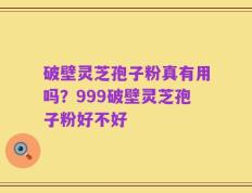 破壁灵芝孢子粉真有用吗？999破壁灵芝孢子粉好不好