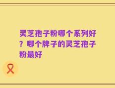 灵芝孢子粉哪个系列好？哪个牌子的灵芝孢子粉最好