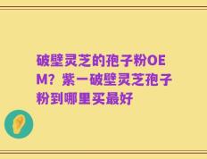 破壁灵芝的孢子粉OEM？紫一破壁灵芝孢子粉到哪里买最好